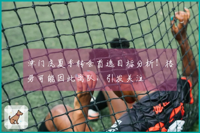 津门虎夏季转会首选目标分析!格劳可能因此离队,引发关注