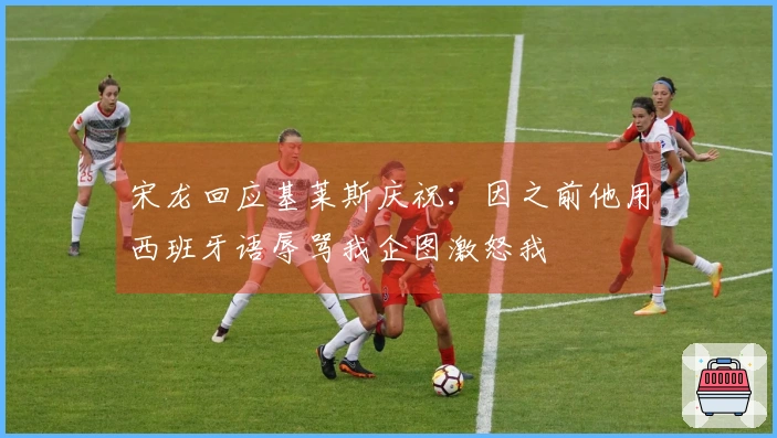 宋龙回应基莱斯庆祝：因之前他用西班牙语辱骂我企图激怒我