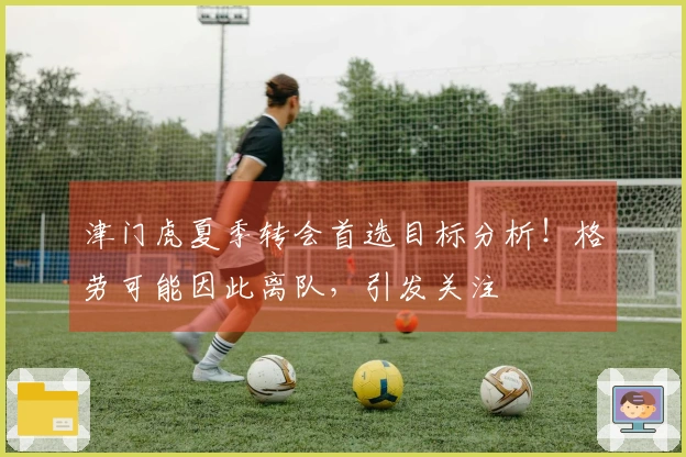 津门虎夏季转会首选目标分析！格劳可能因此离队，引发关注